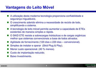 26/08/2003 Confidencial8
Vantagens do Leito Móvel
 A utilização desta moderna tecnologia proporciona confiabilidade e
segurança inigualáveis.
 O crescimento aderido elimina a necessidade de reciclo de lodo,
simplificando o sistema.
 A tecnologia de leito móvel permite aumentar a capacidade de ETEs
existentes de maneira simples e rápida.
 O SKID ETE resiste a sobrecargas hidráulicas e de cargas orgânicas
melhor que sistemas convencionais a base de lodos ativados.
 Agilidade de fornecimento (120 dias x 220 dias – convencional).
 Simples de instalar e operar (Skid Plug & Play).
 Menor custo operacional. (40 % menos).
 Custo de implantação reduzido.
 Baixo Investimento.
 