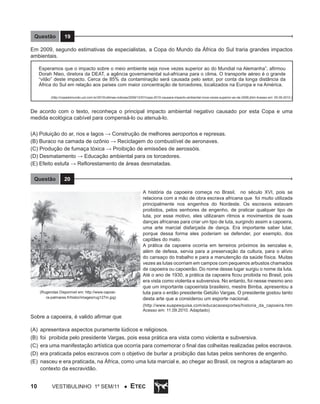 Questão

19

Em 2009, segundo estimativas de especialistas, a Copa do Mundo da África do Sul traria grandes impactos
ambientais.
Esperamos que o impacto sobre o meio ambiente seja nove vezes superior ao do Mundial na Alemanha”, afirmou
Dorah Nteo, diretora da DEAT, a agência governamental sul-africana para o clima. O transporte aéreo é o grande
“vilão” deste impacto. Cerca de 85% da contaminação será causada pelo setor, por conta da longa distância da
África do Sul em relação aos países com maior concentração de torcedores, localizados na Europa e na América.
(http://copadomundo.uol.com.br/2010/ultimas-noticias/2009/12/07/copa-2010-causara-impacto-ambiental-nove-vezes-superior-ao-de-2006.jhtm Acesso em: 05.09.2010.)

De acordo com o texto, reconheça o principal impacto ambiental negativo causado por esta Copa e uma
medida ecológica cabível para compensá-lo ou atenuá-lo.
(A) Poluição do ar, rios e lagos → Construção de melhores aeroportos e represas.
(B) Buraco na camada de ozônio → Reciclagem do combustível de aeronaves.
(C) Produção de fumaça tóxica → Proibição de emissões de aerossóis.
(D) Desmatamento → Educação ambiental para os torcedores.
(E) Efeito estufa → Reflorestamento de áreas desmatadas.
Questão

20

(Rugendas Disponível em: http://www.capoeira-palmares.fr/histor/images/rug127m.jpg)

A história da capoeira começa no Brasil, no século XVI, pois se
relaciona com a mão de obra escrava africana que foi muito utilizada
principalmente nos engenhos do Nordeste. Os escravos estavam
proibidos, pelos senhores de engenho, de praticar qualquer tipo de
luta, por esse motivo, eles utilizaram ritmos e movimentos de suas
danças africanas para criar um tipo de luta, surgindo assim a capoeira,
uma arte marcial disfarçada de dança. Era importante saber lutar,
porque dessa forma eles poderiam se defender, por exemplo, dos
capitães do mato.
A prática da capoeira ocorria em terreiros próximos às senzalas e,
além de defesa, servia para a preservação da cultura, para o alívio
do cansaço do trabalho e para a manutenção da saúde física. Muitas
vezes as lutas ocorriam em campos com pequenos arbustos chamados
de capoeira ou capoeirão. Do nome desse lugar surgiu o nome da luta.
Até o ano de 1930, a prática da capoeira ficou proibida no Brasil, pois
era vista como violenta e subversiva. No entanto, foi nesse mesmo ano
que um importante capoeirista brasileiro, mestre Bimba, apresentou a
luta para o então presidente Getúlio Vargas. O presidente gostou tanto
desta arte que a considerou um esporte nacional.
(http://www.suapesquisa.com/educacaoesportes/historia_da_capoeira.htm
Acesso em: 11.09.2010. Adaptado)

Sobre a capoeira, é valido afirmar que
(A)	 apresentava aspectos puramente lúdicos e religiosos.
(B)	 foi proibida pelo presidente Vargas, pois essa prática era vista como violenta e subversiva.
(C)	 era uma manifestação artística que ocorria para comemorar o final das colheitas realizadas pelos escravos.
(D)	 era praticada pelos escravos com o objetivo de burlar a proibição das lutas pelos senhores de engenho.
(E)	 nasceu e era praticada, na África, como uma luta marcial e, ao chegar ao Brasil, os negros a adaptaram ao
contexto da escravidão.

10

Vestibulinho 1º sem/11 ●

ETEC

 