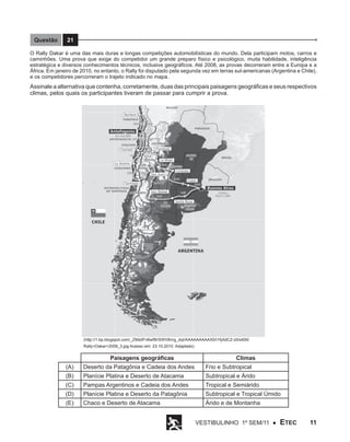 Questão

21

O Rally Dakar é uma das mais duras e longas competições automobilísticas do mundo. Dela participam motos, carros e
caminhões. Uma prova que exige do competidor um grande preparo físico e psicológico, muita habilidade, inteligência
estratégica e diversos conhecimentos técnicos, inclusive geográficos. Até 2008, as provas decorreram entre a Europa e a
África. Em janeiro de 2010, no entanto, o Rally foi disputado pela segunda vez em terras sul-americanas (Argentina e Chile),
e os competidores percorreram o trajeto indicado no mapa.

Assinale a alternativa que contenha, corretamente, duas das principais paisagens geográficas e seus respectivos
climas, pelos quais os participantes tiveram de passar para cumprir a prova.

(http://1.bp.blogspot.com/_ZMs0Fn6wf9I/SWV8nrg_dqI/AAAAAAAAAX0/i1fy0dC2-z0/s400/
Rally+Dakar+2009_3.jpg Acesso em: 23.10.2010. Adaptado)

Paisagens geográficas

Climas

(A)

Deserto da Patagônia e Cadeia dos Andes

Frio e Subtropical

(B)

Planície Platina e Deserto de Atacama

Subtropical e Árido

(C)

Pampas Argentinos e Cadeia dos Andes

Tropical e Semiárido

(D)

Planície Platina e Deserto da Patagônia

Subtropical e Tropical Úmido

(E)

Chaco e Deserto de Atacama

Árido e de Montanha
Vestibulinho 1º sem/11 ●

ETEC

11

 