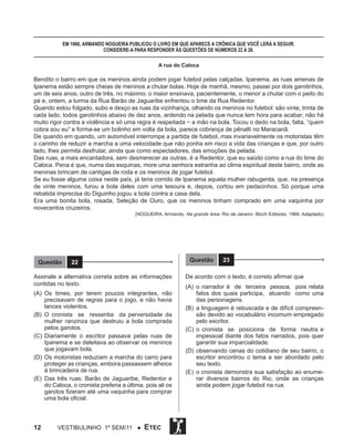 Em 1966, Armando Nogueira publicou o livro em que aparece a crônica que você lerá a seguir.
Considere-a para responder às questões de números 22 a 26.
A rua do Caloca

Bendito o bairro em que os meninos ainda podem jogar futebol pelas calçadas. Ipanema, as ruas amenas de
Ipanema estão sempre cheias de meninos a chutar bolas. Hoje de manhã, mesmo, passei por dois garotinhos,
um de seis anos, outro de três, no máximo: o maior ensinava, pacientemente, o menor a chutar com o peito do
pé e, ontem, a turma da Rua Barão de Jaguaribe enfrentou o time da Rua Redentor.
Quando estou folgado, subo e desço as ruas da vizinhança, olhando os meninos no futebol: são vinte, trinta de
cada lado, todos garotinhos abaixo de dez anos, ardendo na pelada que nunca tem hora para acabar; não há
muito rigor contra a violência e só uma regra é respeitada − a mão na bola. Tocou o dedo na bola, falta, “quem
cobra sou eu” e forma-se um bolinho em volta da bola, parece cobrança de pênalti no Maracanã.
De quando em quando, um automóvel interrompe a partida de futebol, mas invariavelmente os motoristas têm
o carinho de reduzir a marcha a uma velocidade que não ponha em risco a vida das crianças e que, por outro
lado, lhes permita desfrutar, ainda que como espectadores, das emoções da pelada.
Das ruas, a mais encantadora, sem desmerecer as outras, é a Redentor, que eu saúdo como a rua do time do
Caloca. Pena é que, numa das esquinas, more uma senhora estranha ao clima espiritual deste bairro, onde as
meninas brincam de cantigas de roda e os meninos de jogar futebol.
Se eu fosse alguma coisa neste país, já teria corrido de Ipanema aquela mulher rabugenta, que, na presença
de vinte meninos, furou a bola deles com uma tesoura e, depois, cortou em pedacinhos. Só porque uma
rebatida imprecisa do Diguinho jogou a bola contra a casa dela.
Era uma bonita bola, rosada, Seleção de Ouro, que os meninos tinham comprado em uma vaquinha por
novecentos cruzeiros.
(NOGUEIRA, Armando. Na grande área. Rio de Janeiro: Bloch Editores, 1966. Adaptado)

Questão

Questão

22

Assinale a alternativa correta sobre as informações
contidas no texto.
(A)	Os times, por terem poucos integrantes, não
precisavam de regras para o jogo, e não havia
lances violentos.
(B)	O cronista se ressentia da perversidade da
mulher ranzinza que destruiu a bola comprada
pelos garotos.
(C)	 Diariamente o escritor passava pelas ruas de
Ipanema e se deleitava ao observar os meninos
que jogavam bola.
(D)	Os motoristas reduziam a marcha do carro para
proteger as crianças, embora passassem alheios
à brincadeira de rua.
(E)	 Das três ruas: Barão de Jaguaribe, Redentor e
do Caloca, o cronista preferia a última, pois ali os
garotos fizeram até uma vaquinha para comprar
uma bola oficial.

12

Vestibulinho 1º sem/11 ●

ETEC

23

De acordo com o texto, é correto afirmar que
(A)	 o narrador é de terceira pessoa, pois relata
fatos dos quais participa, atuando como uma
das personagens.
(B)	 a linguagem é rebuscada e de difícil compreensão devido ao vocabulário incomum empregado
pelo escritor.
(C)	 o cronista se posiciona de forma neutra e
impessoal diante dos fatos narrados, pois quer
garantir sua imparcialidade.
(D)	 observando cenas do cotidiano de seu bairro, o
escritor encontrou o tema a ser abordado pelo
seu texto.
(E)	 o cronista demonstra sua satisfação ao enumerar diversos bairros do Rio, onde as crianças
ainda podem jogar futebol na rua.

 