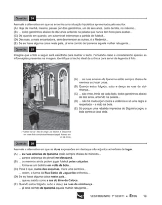 Questão

24

Assinale a alternativa em que se encontra uma situação hipotética apresentada pelo escritor.
(A)	Hoje de manhã, mesmo, passei por dois garotinhos, um de seis anos, outro de três, no máximo...
(B)	 ... todos garotinhos abaixo de dez anos ardendo na pelada que nunca tem hora para acabar...
(C)	 De quando em quando, um automóvel interrompe a partida de futebol...
(D)	 Das ruas, a mais encantadora, sem desmerecer as outras, é a Redentor...
(E)	Se eu fosse alguma coisa neste país, já teria corrido de Ipanema aquela mulher rabugenta...
Questão

25

Imagine que a foto a seguir será escolhida para ilustrar o texto. Pensando nisso e considerando apenas as
informações presentes na imagem, identifique o trecho ideal da crônica para servir de legenda à foto.

(A)	 ... as ruas amenas de Ipanema estão sempre cheias de
meninos a chutar bolas.
(B)	 Quando estou folgado, subo e desço as ruas da vizinhança...
(C)	 ... são vinte, trinta de cada lado, todos garotinhos abaixo
de dez anos, ardendo na pelada...
(D)	 ... não há muito rigor contra a violência e só uma regra é
respeitada − a mão na bola.
(E)	 Só porque uma rebatida imprecisa do Diguinho jogou a
bola contra a casa dela.

(“Futebol na rua”, foto de Jorge Luís Stocker Jr. Disponível
em: www.flickr.com/photos/thesapox/page5 Acesso em:
22.08.2010.)

Questão

26

Assinale a alternativa em que as duas expressões em destaque são adjuntos adverbiais de lugar.
(A)	 ... as ruas amenas de Ipanema estão sempre cheias de meninos...
... parece cobrança de pênalti no Maracanã.
(B)	 ... os meninos ainda podem jogar futebol pelas calçadas.
... forma-se um bolinho em volta da bola...
(C)	 Pena é que, numa das esquinas, more uma senhora...
... ontem, a turma da Rua Barão de Jaguaribe enfrentou...
(D)	Se eu fosse alguma coisa neste país...
... que eu saúdo como a rua do time do Caloca.
(E)	 Quando estou folgado, subo e desço as ruas da vizinhança...
... já teria corrido de Ipanema aquela mulher rabugenta...
Vestibulinho 1º sem/11 ●

ETEC

13

 