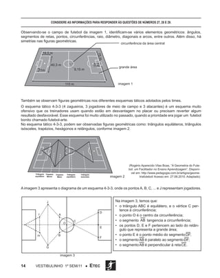 Considere as informações para responder às questões de números 27, 28 e 29.

Observando-se o campo de futebol da imagem 1, identificam-se vários elementos geométricos: ângulos,
segmentos de retas, pontos, circunferências, raio, diâmetro, diagonais e arcos, entre outros. Além disso, há
simetrias nas figuras geométricas.
►

circunferência da área central

◄

75 m

16,5 ►
m

◄

◄

◄

40,3 m

◄

►

►

9,15 m

grande área

◄

◄

►

11m

►

11m

◄

►

110 m

imagem 1

Também se observam figuras geométricas nos diferentes esquemas táticos adotados pelos times.
O esquema tático 4-3-3 (4 zagueiros, 3 jogadores de meio de campo e 3 atacantes) é um esquema muito
ofensivo que os treinadores usam quando estão em desvantagem no placar ou precisam reverter algum
resultado desfavorável. Esse esquema foi muito utilizado no passado, quando a prioridade era jogar um futebol
bonito chamado futebol-arte.
No esquema tático 4-3-3, podem ser observadas figuras geométricas como: triângulos equiláteros, triângulos
isósceles, trapézios, hexágonos e retângulos, conforme imagem 2.

Triângulo Trapézio
equilátero Menor

Triângulo
equilátero

Trapézio
Maior

Triângulo
isósceles

imagem 2

(Rogério Aparecido Vilas Boas, “A Geometria do Futebol: um Facilitador no Ensino Aprendizagem”. Disponível em: http://www.pedagogia.com.br/artigos/geometriafutebol/ Acesso em: 27.08.2010. Adaptado)

A imagem 3 apresenta o diagrama de um esquema 4-3-3, onde os pontos A, B, C, ... e J representam jogadores.

J

I

D

A
O

C
E

B

H

F

G

imagem 3

14

Vestibulinho 1º sem/11 ●

ETEC

Na imagem 3, temos que:
•	 o triângulo ABC é equilátero, e o vértice C pertence à circunferência;
•	 o ponto O é o centro da circunferência;
•	 o segmento AB tangencia a circunferência;
•	 os pontos D, E e F pertencem ao lado do retângulo que representa a grande área;
•	 o ponto E é o ponto médio do segmento DF;
•	 o segmento AB é paralelo ao segmento DF;
•	 o segmento AB é perpendicular à reta CE .

 
