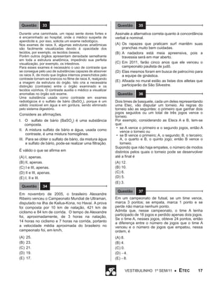 Questão

33

Durante uma caminhada, um rapaz sente dores fortes e
é encaminhado ao hospital, onde o médico suspeita de
apendicite e, por isso, solicita um exame radiológico.
Nos exames de raios X, algumas estruturas anatômicas
são facilmente visualizadas devido à opacidade dos
tecidos, por exemplo, os tecidos ósseos.
Porém outros órgãos apresentam densidade semelhante
em toda a estrutura anatômica, impedindo sua perfeita
visualização, por exemplo, os intestinos.
Para esses exames é necessário o uso de contraste que
se consegue pelo uso de substâncias capazes de absorver
os raios X, de modo que órgãos internos preenchidos pelo
contraste tornam-se brancos no filme de raios X, realçando
a imagem da estrutura do órgão. Isto cria a necessária
distinção (contraste) entre o órgão examinado e os
tecidos vizinhos. O contraste auxilia o médico a visualizar
anomalias no órgão sob exame.
Uma substância usada como contraste em exames
radiológicos é o sulfato de bário (BaSO4), porque é um
sólido insolúvel em água e em gordura, sendo eliminado
pelo sistema digestório.

Considere as afirmações.
I. O sulfato de bário (BaSO4) é uma substância
composta.
II. A mistura sulfato de bário e água, usada como
contraste, é uma mistura homogênea.
III. Para se obter o sulfato de bário, da mistura água
e sulfato de bário, pode-se realizar uma filtração.
É válido o que se afirma em
(A) I, apenas.
(B) II, apenas.
(C) I e III, apenas.
(D) II e III, apenas.
(E) I, II e III.
Questão

34

Questão

35

Assinale a alternativa correta quanto à concordância
verbal e nominal.
(A)	Os rapazes que praticam surf mantêm suas
pranchas muito bem cuidadas.
(B)	 A nadadora está meia apreensiva, pois a
travessia será em mar aberto.
(C)	Em 2011, farão cinco anos que ele venceu o
campeonato paulista de judô.
(D)	Elas mesmos foram em busca de patrocínio para
a equipe de ginástica.
(E)	 Afixada no mural estão as listas dos atletas que
participarão da São Silvestre.
Questão

36

Dois times de basquete, cada um deles representando
uma Etec, vão disputar um torneio. As regras do
torneio são as seguintes: o primeiro que ganhar dois
jogos seguidos ou um total de três jogos vence o
torneio.
Por exemplo, considerando as Etecs A e B, tem-se
que:
•	 se A vence o primeiro e o segundo jogos, então A
vence o torneio ou
•	 se B vence o primeiro; A, o segundo; B, o terceiro;
A, o quarto e B, o quinto jogo; então B vence o
torneio.
Supondo que não haja empates, o número de modos
distintos pelos quais o torneio pode se desenvolver
até a final é

(A) 12.
(B) 10.
(C) 6.
(D) 5.
(E) 3.
Questão

37

Em novembro de 2005, o brasileiro Alexandre
Ribeiro venceu o Campeonato Mundial de Ultraman,
disputado na ilha de Kailua-Kona, no Havaí. A prova
foi composta por 10 km de natação, 421 km de
ciclismo e 84 km de corrida. O tempo de Alexandre
foi, aproximadamente, de 3 horas na natação,
14 horas no ciclismo e 7 horas na corrida, portanto
a velocidade média aproximada do brasileiro no
campeonato foi, em km/h,

Em um campeonato de futsal, se um time vence,
marca 3 pontos; se empata, marca 1 ponto e se
perde não marca nenhum ponto.
Admita que, nesse campeonato, o time A tenha
participado de 16 jogos e perdido apenas dois jogos.
Se o time A, nesses jogos, obteve 24 pontos, então
a diferença entre o número de jogos que o time A
venceu e o número de jogos que empatou, nessa
ordem, é

(A)	 25.
(B)	 23.
(C)	 21.
(D)	 19.
(E)	 17.

(A) 8.
(B) 4.
(C) 0.
(D) − 4.
(E) − 8.
Vestibulinho 1º sem/11 ●

ETEC

17

 