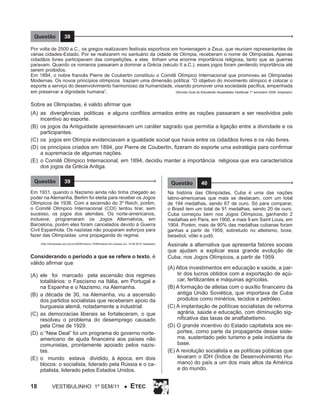 Questão

38

Por volta de 2500 a.C., os gregos realizavam festivais esportivos em homenagem a Zeus, que reuniam representantes de
várias cidades-Estado. Por se realizarem no santuário da cidade de Olímpia, receberam o nome de Olimpíadas. Apenas
cidadãos livres participavam das competições, e elas tinham uma enorme importância religiosa, tanto que as guerras
paravam. Quando os romanos passaram a dominar a Grécia (século II a.C.), esses jogos foram perdendo importância até
serem proibidos.
Em 1894, o nobre francês Pierre de Coubertin constituiu o Comitê Olímpico Internacional que promoveu as Olimpíadas
Modernas. Os novos princípios olímpicos traziam uma dimensão política: “O objetivo do movimento olímpico é colocar o
esporte a serviço do desenvolvimento harmonioso da humanidade, visando promover uma sociedade pacífica, empenhada
(Revista Guia do Estudante/ Atualidades Vestibular 1º semestre/ 2008. Adaptado)
em preservar a dignidade humana”.

Sobre as Olimpíadas, é valido afirmar que
(A)	 as divergências políticas e alguns conflitos armados entre as nações passaram a ser resolvidos pelo
incentivo ao esporte.
(B)	 os jogos da Antiguidade apresentavam um caráter sagrado que permitia a ligação entre a divindade e os
participantes.
(C)	 os jogos em Olímpia evidenciavam a igualdade social que havia entre os cidadãos livres e os não livres.
(D)	 os princípios criados em 1894, por Pierre de Coubertin, fizeram do esporte uma estratégia para confirmar
a supremacia de algumas nações.
(E)	 o Comitê Olímpico Internacional, em 1894, decidiu manter a importância religiosa que era característica
dos jogos da Grécia Antiga.
Questão

39

Questão

40

Em 1931, quando o Nazismo ainda não tinha chegado ao
poder na Alemanha, Berlim foi eleita para receber os Jogos
Olímpicos de 1936. Com a ascensão do 3º Reich, porém,
o Comitê Olímpico Internacional (COI) tentou tirar, sem
sucesso, os jogos dos alemães. Os norte-americanos,
inclusive, programaram os Jogos Alternativos, em
Barcelona, porém eles foram cancelados devido à Guerra
Civil Espanhola. Os nazistas não pouparam esforços para
fazer das Olimpíadas uma propaganda do regime.

Na história das Olimpíadas, Cuba é uma das nações
latino-americanas que mais se destacam, com um total
de 194 medalhas, sendo 67 de ouro. Só para comparar,
o Brasil tem um total de 91 medalhas, sendo 20 de ouro.
Cuba começou bem nos Jogos Olímpicos, ganhando 2
medalhas em Paris, em 1900, e mais 9 em Saint Louis, em
1904. Porém, mais de 90% das medalhas cubanas foram
ganhas a partir de 1959, sobretudo no atletismo, boxe,
beisebol, vôlei e judô.

(http://olimpiadas.uol.com.br/2008/historia /1936/historia.htm Acesso em: 19.08.2010. Adaptado)

Assinale a alternativa que apresenta fatores sociais
que ajudam a explicar essa grande evolução de
Cuba, nos Jogos Olímpicos, a partir de 1959.

Considerando o período a que se refere o texto, é
válido afirmar que
(A)	 ele foi marcado pela ascensão dos regimes
totalitários: o Fascismo na Itália, em Portugal e
na Espanha e o Nazismo, na Alemanha.
(B)	 a década de 30, na Alemanha, viu a ascensão
dos partidos socialistas que receberam apoio da
burguesia alemã, notadamente a industrial.
(C)	 as democracias liberais se fortaleceram, o que
resolveu o problema do desemprego causado
pela Crise de 1929.
(D)	 o “New Deal” foi um programa do governo norteamericano de ajuda financeira aos países não
comunistas, prontamente apoiado pelos nazistas.
(E)	 o mundo estava dividido, à época, em dois
blocos: o socialista, liderado pela Rússia e o capitalista, liderado pelos Estados Unidos.

18

Vestibulinho 1º sem/11 ●

ETEC

(A) Altos investimentos em educação e saúde, a partir dos lucros obtidos com a exportação de açúcar, fertilizantes e máquinas agrícolas.
(B) A formação de atletas com o auxílio financeiro da
antiga União Soviética, que importava de Cuba
produtos como minérios, tecidos e petróleo.
(C) A implantação de políticas socialistas de reforma
agrária, saúde e educação, com diminuição significativa das taxas de analfabetismo.
(D) O grande incentivo do Estado capitalista aos esportes, como parte da propaganda desse sistema, sustentado pelo turismo e pela indústria de
base.
(E) A revolução socialista e as políticas públicas que
levaram o IDH (Índice de Desenvolvimento Humano) do país a um dos mais altos da América
e do mundo.

 