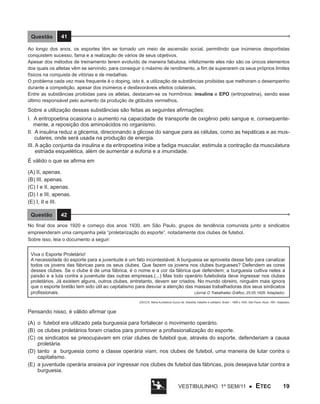 Questão

41

Ao longo dos anos, os esportes têm se tornado um meio de ascensão social, permitindo que inúmeros desportistas
conquistem sucesso, fama e a realização de vários de seus objetivos.
Apesar dos métodos de treinamento terem evoluído de maneira fabulosa, infelizmente eles não são os únicos elementos
dos quais os atletas vêm se servindo, para conseguir o máximo de rendimento, a fim de superarem os seus próprios limites
físicos na conquista de vitórias e de medalhas.
O problema cada vez mais frequente é o doping, isto é, a utilização de substâncias proibidas que melhoram o desempenho
durante a competição, apesar dos inúmeros e desfavoráveis efeitos colaterais.
Entre as substâncias proibidas para os atletas, destacam-se os hormônios: insulina e EPO (eritropoetina), sendo esse
último responsável pelo aumento da produção de glóbulos vermelhos.

Sobre a utilização dessas substâncias são feitas as seguintes afirmações:
I. A eritropoetina ocasiona o aumento na capacidade de transporte de oxigênio pelo sangue e, consequentemente, a reposição dos aminoácidos no organismo.
II. A insulina reduz a glicemia, direcionando a glicose do sangue para as células, como as hepáticas e as musculares, onde será usada na produção de energia.
III. A ação conjunta da insulina e da eritropoetina inibe a fadiga muscular, estimula a contração da musculatura
estriada esquelética, além de aumentar a euforia e a imunidade.
É válido o que se afirma em
(A) II, apenas.
(B) III, apenas.
(C) I e II, apenas.
(D) I e III, apenas.
(E) I, II e III.
Questão

42

No final dos anos 1920 e começo dos anos 1930, em São Paulo, grupos de tendência comunista junto a sindicatos
empreenderam uma campanha pela “proletarização do esporte”, notadamente dos clubes de futebol.
Sobre isso, leia o documento a seguir:
Viva o Esporte Proletário!
A necessidade do esporte para a juventude é um fato incontestável. A burguesia se aproveita desse fato para canalizar
todos os jovens das fábricas para os seus clubes. Que fazem os jovens nos clubes burgueses? Defendem as cores
desses clubes. Se o clube é de uma fábrica, é o nome e a cor da fábrica que defendem; a burguesia cultiva neles a
paixão e a luta contra a juventude das outras empresas.(...) Mas todo operário futebolista deve ingressar nos clubes
proletários. Já existem alguns, outros clubes, entretanto, devem ser criados. No mundo obreiro, ninguém mais ignora
que o esporte bretão tem sido útil ao capitalismo para desviar a atenção das massas trabalhadoras dos seus sindicatos
profissionais.
(Jornal O Trabalhador Gráfico, 25.05.1928. Adaptado)
(DECCA. Maria Auxiliadora Guzzo de. Indústria, trabalho e cotidiano. Brasil – 1889 a 1930. São Paulo: Atual, 1991. Adaptado)

Pensando nisso, é válido afirmar que
(A)	 o futebol era utilizado pela burguesia para fortalecer o movimento operário.
(B)	 os clubes proletários foram criados para promover a profissionalização do esporte.
(C)	 os sindicatos se preocupavam em criar clubes de futebol que, através do esporte, defenderiam a causa
proletária.
(D)	 tanto a burguesia como a classe operária viam, nos clubes de futebol, uma maneira de lutar contra o
capitalismo.
(E)	 a juventude operária ansiava por ingressar nos clubes de futebol das fábricas, pois desejava lutar contra a
burguesia.
Vestibulinho 1º sem/11 ●

ETEC

19

 