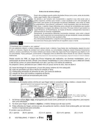 Evite a lei do mínimo esforço
Quem não se alegra quando pratica atividades físicas como correr, andar de bicicleta,
nadar, jogar futebol, vôlei ou basquete?
Há séculos o ser humano vem incorporando o esporte à sua vida social, pois a
prática esportiva contribui para manter o corpo saudável e com uma sensação de
bem-estar, para ajudar na recuperação de pessoas debilitadas, para evitar os males
do sedentarismo, para diminuir o estresse e, muito importante, para nos divertirmos.
Além disso, o esporte integra diferentes povos através de competições que revelam
as habilidades e o preparo dos atletas e dos times. Por esse motivo é que existem os
Jogos Olímpicos, os Paraolímpicos, as Copas do Mundo e campeonatos nacionais e
internacionais em diversas modalidades.
Diariamente, já exercitamos diferentes movimentos corporais, como subir e descer
escadas, mas é essencial nos conscientizarmos de que ampliando nossas atividades
físicas viveremos de forma mais saudável e feliz.
Eis o tema deste Vestibulinho: o esporte como expressão da cidadania e a importância
dos exercícios físicos para mantermos em equilíbrio corpo e mente.

Questão

1

“O importante não é competir e, sim, celebrar.”
Em sua sabedoria milenar, a cultura indígena valoriza muito o celebrar. Suas festas são manifestações alegres de amor
à vida e à natureza. Depois de contatos com outras culturas, as comunidades indígenas criaram diversos mecanismos
políticos, sociais e econômicos. Foi nesse contexto que nasceu a ideia dos Jogos dos Povos Indígenas cujo objetivo é unir
as comunidades. Todos participam, promovendo a integração entre as diferentes tribos através de sua cultura e esportes
tradicionais.
(Carlos Justino Terena Disponível em: http://www.funai.gov.br/indios/jogos/jogos_indigenas.htm Acesso em: 29.08.2010. Adaptado)

Desde outubro de 1996, os Jogos dos Povos Indígenas são realizados, em diversas modalidades, com a
participação de etnias de todo o Brasil. Uma dessas modalidades é o arco e flecha em que o atleta tem direito
a três lances contra um peixe desenhado num alvo, que fica a 30 metros de distância.
Ao preparar o lance, percebe-se que o atleta mira um pouco acima do alvo. Isso se deve à
(A)	 baixa tecnologia do equipamento, já que não possui sistema de mira adequado.
(B)	 ação da gravidade que atrai a flecha em direção à Terra.
(C)	 inadequada percepção do tamanho do alvo, por conta da distância.
(D)	 rotação da Terra que modifica a trajetória da flecha.
(E)	 baixa energia potencial armazenada pela corda.
Questão

2

Considere as afirmações sobre a tirinha em que Hagar está no consultório de seu médico, o doutor Zook.
Diga-me qual é o seu problema, mas seja
breve e objetivo!

Detesto vir ao
médico às quartas de manhã!

(BROWNE, Dik. O melhor de Hagar, o
Horrível – v. 4 Porto Alegre: L&PM, 2008.
Adaptado)

I.	 As formas verbais diga e seja, empregadas pelo doutor Zook, pertencem ao modo subjuntivo, pois expressam uma solicitação.
II.	 Ao dizer para Hagar ser breve e objetivo, o médico deseja que ele seja sucinto.
III.	 Pelas reflexões de Hagar, conclui-se que, às quartas de manhã, o doutor Zook pratica golfe, por isso esse
horário é inapropriado para consultas.
É correto o que se afirma em
(A)	I, apenas.	

2

(B) III, apenas.	

Vestibulinho 1º sem/11 ●

(C) I e II, apenas.	

ETEC

(D) II e III, apenas.	

(E) I, II e III.

 