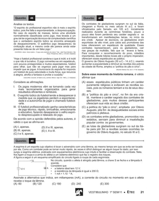 Questão

46

Questão

Analise os textos.
“O espírito do profissional esportivo não é mais o espírito
lúdico, pois lhe falta a espontaneidade, a despreocupação.
No caso do esporte de massas, temos uma atividade
nominalmente classificada como jogo, mas levada a um
grau tal de organização técnica e de complexidade científica
que o verdadeiro espírito lúdico se encontra ameaçado
de desaparecimento. O autêntico jogo desapareceu da
civilização atual, e mesmo onde ele parece ainda estar
presente trata-se de um falso jogo.”
(HUIZINGA, Johan. Homo ludens – O jogo como elemento da cultura. Trad.: João Paulo Monteiro. São
Paulo: Perspectiva, 2004, p. 219-229. Adaptado)

“Hoje o futebol profissional condena o que é inútil, e é inútil
o que não é lucrativo. O jogo converteu-se em espetáculo,
com poucos protagonistas e muitos espectadores, futebol
para olhar, que não se organiza para jogar mas para
impedir que se jogue. A burocracia do esporte foi impondo
um futebol de pura velocidade e muita força, que renuncia
à alegria, atrofia a fantasia e proíbe a ousadia.”
(GALEANO, Eduardo. El fútbol a sol y sombra. México: Siglo XXI, 1995, p. 2. Adaptado)

Considere as afirmações.
I.

Os jogos modernos vêm se tornando cada vez
mais tecnicamente organizados para gerar
resultados eficientes e rentáveis.
II. O espírito lúdico do futebol tende a desaparecer à
medida que os jogadores perdem a espontaneidade e a autonomia de jogar o chamado futebol-arte.
III. O futebol profissionalizado ganha características
de jogo técnico, rápido, brincalhão, emocionante
e educativo, fazendo desaparecer o velho espírito despreocupado e relaxado do jogo.
De acordo com a opinião defendida pelos autores, é
válido o que se afirma em
(A) I, apenas.
(B) III, apenas.
(C) I e II, apenas.
Questão

(D) II e III, apenas.
(E) I, II e III.

47

Os combates de gladiadores surgiram no sul da Itália,
chegaram a Roma no meio século III a.C. e foram
oficializados pelo Senado, em 105 a.C. Inicialmente
realizados durante as cerimônias fúnebres, pouco a
pouco eles foram perdendo seu caráter sagrado e se
transformaram em manifestações laicas, no início da
era cristã. Apesar de escravos, os gladiadores eram
esportistas de alto nível, pois cabia aos promotores das
lutas oferecerem um espetáculo de qualidade. Esses
combates representavam, para os gladiadores, cair
nas graças da multidão, fato que os levava à fama.
Para conquistar o reconhecimento do povo, cidadãos
importantes, desde líderes locais até o próprio imperador,
ofereciam esses espetáculos ao público.
O governo de Otávio Augusto (30 a.C.- 14 d.C.), visando
aumentar a popularidade e diminuir as revoltas dos pobres
da cidade de Roma, ampliou a “política do pão e circo”.
(Revista História Viva, ano V, nº 56. Adaptado)

Sobre esse momento da história romana, é válido
afirmar que
(A)	 esses espetáculos públicos tinham um caráter
puramente religioso e evitavam as revoltas sociais, pois os romanos temiam a ira de seus deuses.
(B)	 a “política do pão e circo”, no fim da era cristã, manteve o caráter sagrado dos combates de
gladiadores, pois muitos desses participantes
ofereciam sua vida ao deus cristão.
(C)	 a política do “pão e circo”, ampliada por Otávio
Augusto, pôs fim às desigualdades sociais entre
patrícios e plebeus.
(D)	 os combates entre gladiadores, promovidos nos
estádios, serviam para diminuir a insatisfação
popular contra os governantes.
(E)	 as lutas de gladiadores surgiram no sul da Itália para pôr fim a revoltas sociais ocorridas no
governo de Otávio Augusto, no século III a.C.

48

A esgrima é um esporte cujo objetivo é tocar o adversário com uma lâmina, ao mesmo tempo em que se evita ser tocado
por ela. Como um combate pode se tornar muito rápido, às vezes é difícil distinguir se algum toque foi dado, por isso
surgiu a esgrima elétrica, praticada com equipamentos eletrônicos cujo intuito é facilitar a observação do combate. Nela,
fios ligam a roupa e a arma do atleta a um sistema eletrônico que faz o registro dos toques.
A figura a seguir é um esquema simplificado do circuito ligado à roupa de cada esgrimista.
No circuito, quando o atleta é atingido pela lâmina, a chave S se fecha e a lâmpada A
S
acende.
Considere que
A •	 a bateria ideal tem 12 V;
12 V
•	 a resistência da lâmpada é igual a 200 Ω;
•	 1 mA = 1.10 – 3 A.

Assinale a alternativa que indica, em miliamperes (mA), a corrente do circuito no momento em que o atleta
recebe o toque da lâmina.
(A)	 60		
(B) 120 		
(C) 180		
(D) 240		
(E) 300
Vestibulinho 1º sem/11 ●

ETEC

21

 