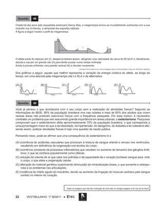 Questão

49

Criada há dez anos pelo esqueitista americano Danny Way, a megarrampa tornou-se mundialmente conhecida com a sua
inclusão nos X-Games, a olimpíada dos esportes radicais.
A figura a seguir mostra o perfil da megarrampa.

O atleta parte do repouso em (I), despenca ladeira abaixo, atingindo uma velocidade de cerca de 80 km/h e, literalmente,
decola e voa por um grande vão (II) para tentar pousar numa rampa inclinada.
Ainda é preciso enfrentar uma parede vertical (III) e decolar novamente.
(Humberto Peron Disponível em: http://revistagalileu.globo.com/Revista/Galileu Acesso em: 28.08.2010. Adaptado)

Questão

Tempo

Tempo

(E)

Energia Cinética

Tempo

(D) 		
Energia Cinética

Tempo

(C)

Energia Cinética

(B)

Energia Cinética

(A)

Energia Cinética

Dos gráficos a seguir, aquele que melhor representa a variação da energia cinética do atleta, ao longo do
tempo, em uma descida pela megarrampa (de I a III) é o da alternativa:

Tempo

50

Você já pensou o que acontecerá com o seu corpo sem a realização de atividades físicas? Segundo as
informações do IBGE, 80% da população brasileira vive nas cidades e mais de 60% dos adultos que vivem
nessas áreas não praticam exercícios físicos com a frequência adequada. Por esse motivo, é necessário
combater um problema que vem assumindo grande importância em áreas urbanas, o sedentarismo. Pesquisas
comprovam que o sedentarismo afeta aproximadamente 70% da população brasileira, o que corresponde a
uma porcentagem maior do que a da obesidade, da hipertensão, do tabagismo, do diabetes e do colesterol alto;
sendo assim, praticar atividades físicas é hoje uma questão de saúde pública.
Pensando nisso, pode-se afirmar que uma consequência do sedentarismo é a
(A) ocorrência de acidentes vasculares que provocam a mistura de sangue arterial e venoso nos ventrículos,
resultando em deficiência de oxigenação nos tecidos do corpo.
(B) ocorrência constante de processos inflamatórios que resultam no aumento de tamanho dos gânglios linfáticos, o que se conhece popularmente como cãibras.
(C) redução do volume de ar que cabe nos pulmões e da capacidade de o coração bombear sangue para todo
o corpo, o que afeta a oxigenação celular.
(D) alteração do material genético ocasionando diminuição da mineralização óssea, o que aumenta a osteoporose e os problemas nas articulações.
(E) incidência de infarto agudo do miocárdio, devido ao aumento da irrigação do músculo cardíaco pelo sangue
contido no interior do coração.

Todas as imagens que não têm indicação de fonte são do Google imagens e do clip art do Word.

22

Vestibulinho 1º sem/11 ●

ETEC

 