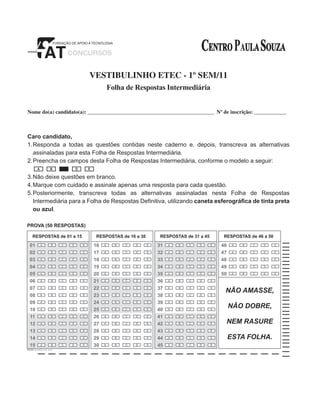 VESTIBULINHO ETEC - 1º SEM/11
Folha de Respostas Intermediária
Nome do(a) candidato(a): _______________________________________________ Nº de inscrição: _____________

Caro candidato,
1.	 esponda a todas as questões contidas neste caderno e, depois, transcreva as alternativas
R
assinaladas para esta Folha de Respostas Intermediária.
2.	 reencha os campos desta Folha de Respostas Intermediária, conforme o modelo a seguir:
P
3.	 ão deixe questões em branco.
N
4.	Marque com cuidado e assinale apenas uma resposta para cada questão.
5.	 osteriormente, transcreva todas as alternativas assinaladas nesta Folha de Respostas
P
Intermediária para a Folha de Respostas Definitiva, utilizando caneta esferográfica de tinta preta
ou azul.

 