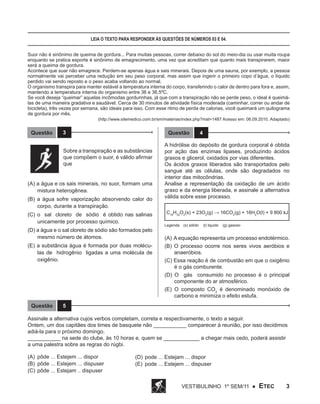Leia o texto para responder às questões de números 03 e 04.
Suor não é sinônimo de queima de gordura... Para muitas pessoas, correr debaixo do sol do meio-dia ou usar muita roupa
enquanto se pratica esporte é sinônimo de emagrecimento, uma vez que acreditam que quanto mais transpirarem, maior
será a queima de gordura.
Acontece que suar não emagrece. Perdem-se apenas água e sais minerais. Depois de uma sauna, por exemplo, a pessoa
normalmente vai perceber uma redução em seu peso corporal, mas assim que ingerir o primeiro copo d’água, o líquido
perdido vai sendo reposto e o peso acaba voltando ao normal.
O organismo transpira para manter estável a temperatura interna do corpo, transferindo o calor de dentro para fora e, assim,
mantendo a temperatura interna do organismo entre 36 e 36,5ºC.
Se você deseja “queimar” aquelas incômodas gordurinhas, já que com a transpiração não se perde peso, o ideal é queimálas de uma maneira gradativa e saudável. Cerca de 30 minutos de atividade física moderada (caminhar, correr ou andar de
bicicleta), três vezes por semana, são ideais para isso. Com esse ritmo de perda de calorias, você queimará um quilograma
de gordura por mês.

(http://www.sitemedico.com.br/sm/materias/index.php?mat=1487 Acesso em: 06.09.2010. Adaptado)

Questão

3

Questão

Sobre a transpiração e as substâncias
que compõem o suor, é válido afirmar
que
(A) a água e os sais minerais, no suor, formam uma
mistura heterogênea.
(B) a água sofre vaporização absorvendo calor do
corpo, durante a transpiração.
(C) o sal cloreto de sódio é obtido nas salinas
unicamente por processo químico.
(D) a água e o sal cloreto de sódio são formados pelo
mesmo número de átomos.
(E) a substância água é formada por duas moléculas de hidrogênio ligadas a uma molécula de
oxigênio.

Questão

4

A hidrólise do depósito de gordura corporal é obtida
por ação das enzimas lipases, produzindo ácidos
graxos e glicerol, oxidados por vias diferentes.
Os ácidos graxos liberados são transportados pelo
sangue até as células, onde são degradados no
interior das mitocôndrias.
Analise a representação da oxidação de um ácido
graxo e da energia liberada, e assinale a alternativa
válida sobre esse processo.
C16H32O2(s) + 23O2(g) → 16CO2(g) + 16H2O(l) + 9 800 kJ
Legenda: (s) sólido	 (l) liquido	 (g) gasoso

(A) A equação representa um processo endotérmico.
(B) O processo ocorre nos seres vivos aeróbios e
anaeróbios.
(C) Essa reação é de combustão em que o oxigênio
é o gás comburente.
(D) O gás consumido no processo é o principal
componente do ar atmosférico.
(E) O composto CO2 é denominado monóxido de
carbono e minimiza o efeito estufa.

5

Assinale a alternativa cujos verbos completam, correta e respectivamente, o texto a seguir.
Ontem, um dos capitães dos times de basquete não ___________ comparecer à reunião, por isso decidimos
adiá-la para o próximo domingo.
___________ na sede do clube, às 10 horas e, quem se ____________ a chegar mais cedo, poderá assistir
a uma palestra sobre as regras do rúgbi.
(A)	 pôde ... Estejem ... dispor
(B)	 pôde ... Estejem ... dispuser
(C)	 pôde ... Estejam .. dispuser

(D)	 pode ... Estejam ... dispor
(E)	 pode ... Estejem ... dispuser

Vestibulinho 1º sem/11 ●

ETEC

3

 