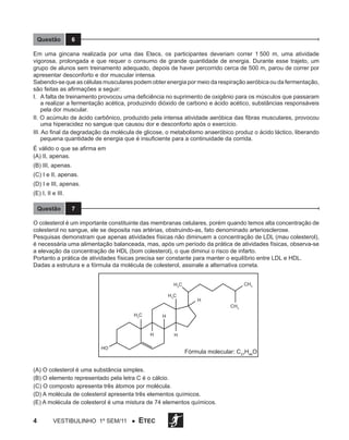 Questão

6

Em uma gincana realizada por uma das Etecs, os participantes deveriam correr 1 500 m, uma atividade
vigorosa, prolongada e que requer o consumo de grande quantidade de energia. Durante esse trajeto, um
grupo de alunos sem treinamento adequado, depois de haver percorrido cerca de 500 m, parou de correr por
apresentar desconforto e dor muscular intensa.
Sabendo-se que as células musculares podem obter energia por meio da respiração aeróbica ou da fermentação,
são feitas as afirmações a seguir:
I. A falta de treinamento provocou uma deficiência no suprimento de oxigênio para os músculos que passaram
a realizar a fermentação acética, produzindo dióxido de carbono e ácido acético, substâncias responsáveis
pela dor muscular.
II. O acúmulo de ácido carbônico, produzido pela intensa atividade aeróbica das fibras musculares, provocou
uma hiperacidez no sangue que causou dor e desconforto após o exercício.
III. Ao final da degradação da molécula de glicose, o metabolismo anaeróbico produz o ácido láctico, liberando
pequena quantidade de energia que é insuficiente para a continuidade da corrida.
É válido o que se afirma em
(A) II, apenas.
(B) III, apenas.
(C) I e II, apenas.
(D) I e III, apenas.
(E) I, II e III.
Questão

7

O colesterol é um importante constituinte das membranas celulares, porém quando temos alta concentração de
colesterol no sangue, ele se deposita nas artérias, obstruindo-as, fato denominado arteriosclerose.
Pesquisas demonstram que apenas atividades físicas não diminuem a concentração de LDL (mau colesterol),
é necessária uma alimentação balanceada, mas, após um período da prática de atividades físicas, observa-se
a elevação da concentração de HDL (bom colesterol), o que diminui o risco de infarto.
Portanto a prática de atividades físicas precisa ser constante para manter o equilíbrio entre LDL e HDL.
Dadas a estrutura e a fórmula da molécula de colesterol, assinale a alternativa correta.
CH3

H3C
H3C

H 3C

H

H

H
HO

H

Fórmula molecular: C27H46O

(A) O colesterol é uma substância simples.
(B) O elemento representado pela letra C é o cálcio.
(C) O composto apresenta três átomos por molécula.
(D) A molécula de colesterol apresenta três elementos químicos.
(E) A molécula de colesterol é uma mistura de 74 elementos químicos.

4

Vestibulinho 1º sem/11 ●

CH3

ETEC

 