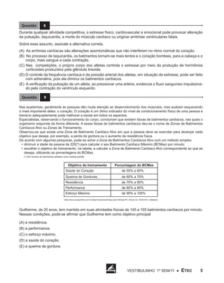 Questão

8

Durante qualquer atividade competitiva, o estresse físico, cardiovascular e emocional pode provocar alteração
da pulsação, taquicardia, a morte do músculo cardíaco ou originar arritmias ventriculares fatais.
Sobre esse assunto, assinale a alternativa correta.
(A) As arritmias cardíacas são alterações assintomáticas que não interferem no ritmo normal do coração.
(B) No processo de taquicardia, os batimentos tornam-se mais lentos e o coração bombeia, para a cabeça e o
corpo, mais sangue a cada contração.
(C) Nas competições, o próprio corpo dos atletas controla o estresse por meio da produção de hormônios
corticoides produzidos pela glândula tireoide.
(D) O controle da frequência cardíaca e da pressão arterial dos atletas, em situação de estresse, pode ser feito
com adrenalina, pois ela diminui os batimentos cardíacos.
(E) A verificação da pulsação de um atleta, ao pressionar uma artéria, evidencia o fluxo sanguíneo impulsionado pela contração do ventrículo esquerdo.
Questão

9

Nas academias, geralmente as pessoas dão muita atenção ao desenvolvimento dos músculos, mas acabam esquecendo
o mais importante deles: o coração. O coração é um ótimo indicador do nível de condicionamento físico de uma pessoa e
treiná-lo adequadamente pode melhorar a saúde em todos os aspectos.
Especialistas, observando o funcionamento do corpo, concluíram que existem faixas de batimentos cardíacos, nas quais o
organismo responde de forma diferente. A essas faixas de batimentos cardíacos deu-se o nome de Zonas de Batimentos
Cardíacos Alvo ou Zonas de Treinamento.
Observou-se que existe uma Zona de Batimento Cardíaco Alvo em que a pessoa deve se exercitar para alcançar cada
objetivo que deseja, por exemplo, a perda de gordura ou o aumento de resistência física.
De acordo com algumas pesquisas, pode-se achar a Zona de Batimentos Cardíacos Alvo com um método simples:
•	 diminuir a idade da pessoa de 220(*) para calcular o seu Batimento Cardíaco Máximo (BCMax) por minuto;
•	 escolher o objetivo de treinamento, na tabela, e calcular a Zona de Batimento Cardíaco Alvo correspondente ao que se
deseja, utilizando as porcentagens do BCMax.
(*) 220 número de batimentos adotado como medida padrão

Objetivo do treinamento

Porcentagem do BCMax

Saúde do Coração

de 50% a 60%

Queima de Gorduras

de 60% a 70%

Resistência

de 70% a 80%

Performance

de 80% a 90%

Esforço Máximo

de 90% a 100%

(http://www.corpoperfeito.com.br/artigo/VisualizacaoArtigo.aspx?IdArtigo=54 Acesso em: 08.08.2010. Adaptado)

Guilherme, de 20 anos, tem mantido em suas atividades físicas de 145 a 155 batimentos cardíacos por minuto.
Nessas condições, pode-se afirmar que Guilherme tem como objetivo principal
(A) a resistência.
(B) a performance.
(C) o esforço máximo.
(D) a saúde do coração.
(E) a queima de gordura.

Vestibulinho 1º sem/11 ●

ETEC

5

 