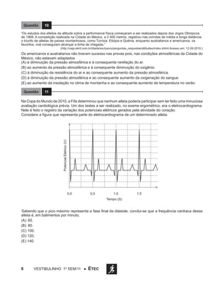 Questão

10

“Os estudos dos efeitos da altitude sobre a performance física começaram a ser realizados depois dos Jogos Olímpicos
de 1968. A competição realizada na Cidade do México, a 2 400 metros, registrou nas corridas de média e longa distância
o triunfo de atletas de países montanhosos, como Tunísia, Etiópia e Quênia, enquanto australianos e americanos, os
favoritos, mal conseguiam alcançar a linha de chegada.”

(http://veja.abril.com.br/idade/exclusivo/perguntas_respostas/altitudes/index.shtml Acesso em: 12.09.2010.)

Os americanos e australianos não tiveram sucesso nas provas pois, nas condições atmosféricas da Cidade do
México, não estavam adaptados
(A) à diminuição da pressão atmosférica e à consequente rarefação do ar.
(B) ao aumento da pressão atmosférica e à consequente diminuição do oxigênio.
(C) à diminuição da resistência do ar e ao consequente aumento da pressão atmosférica.
(D) à diminuição da pressão atmosférica e ao consequente aumento da oxigenação do sangue.
(E) ao aumento da insolação no clima de montanha e ao consequente aumento de temperatura no verão.
Questão

11

Potencial Elétrico (V)

Na Copa do Mundo de 2010, a Fifa determinou que nenhum atleta poderia participar sem ter feito uma minuciosa
avaliação cardiológica prévia. Um dos testes a ser realizado, no exame ergométrico, era o eletrocardiograma.
Nele é feito o registro da variação dos potenciais elétricos gerados pela atividade do coração.
Considere a figura que representa parte do eletrocardiograma de um determinado atleta.

0,0

0,5

1,0

1,5

Tempo (S)

Sabendo que o pico máximo representa a fase final da diástole, conclui-se que a frequência cardíaca desse
atleta é, em batimentos por minuto,
(A)	 60.
(B)	 80.
(C) 100.
(D) 120.
(E) 140.

6

Vestibulinho 1º sem/11 ●

ETEC

 