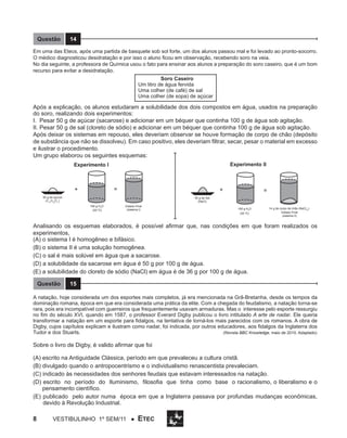 Questão

14

Em uma das Etecs, após uma partida de basquete sob sol forte, um dos alunos passou mal e foi levado ao pronto-socorro.
O médico diagnosticou desidratação e por isso o aluno ficou em observação, recebendo soro na veia.
No dia seguinte, a professora de Química usou o fato para ensinar aos alunos a preparação do soro caseiro, que é um bom
recurso para evitar a desidratação.
Soro Caseiro
Um litro de água fervida
Uma colher (de café) de sal
Uma colher (de sopa) de açúcar

Após a explicação, os alunos estudaram a solubilidade dos dois compostos em água, usados na preparação
do soro, realizando dois experimentos:
I. Pesar 50 g de açúcar (sacarose) e adicionar em um béquer que continha 100 g de água sob agitação.
II. Pesar 50 g de sal (cloreto de sódio) e adicionar em um béquer que continha 100 g de água sob agitação.
Após deixar os sistemas em repouso, eles deveriam observar se houve formação de corpo de chão (depósito
de substância que não se dissolveu). Em caso positivo, eles deveriam filtrar, secar, pesar o material em excesso
e ilustrar o procedimento.
Um grupo elaborou os seguintes esquemas:
Experimento II

Experimento I

=

+

+

50 g de açúcar
(C12H22O11)

=

50 g de Sal
(NaCl)
100 g H2O
(20 0C)

Estado Final
(sistema I)

100 g H2O
(20 0C)

14 g de corpo de chão (NaCl(s))
Estado Final
(sistema II)

Analisando os esquemas elaborados, é possível afirmar que, nas condições em que foram realizados os
experimentos,
(A) o sistema I é homogêneo e bifásico.
(B) o sistema II é uma solução homogênea.
(C) o sal é mais solúvel em água que a sacarose.
(D) a solubilidade da sacarose em água é 50 g por 100 g de água.
(E) a solubilidade do cloreto de sódio (NaCl) em água é de 36 g por 100 g de água.
Questão

15

A natação, hoje considerada um dos esportes mais completos, já era mencionada na Grã-Bretanha, desde os tempos da
dominação romana, época em que era considerada uma prática da elite. Com a chegada do feudalismo, a natação torna-se
rara, pois era incompatível com guerreiros que frequentemente usavam armaduras. Mas o interesse pelo esporte ressurgiu
no fim do século XVI, quando em 1587, o professor Everard Digby publicou o livro intitulado A arte de nadar. Ele queria
transformar a natação em um esporte para fidalgos, na tentativa de torná-los mais parecidos com os romanos. A obra de
Digby, cujos capítulos explicam e ilustram como nadar, foi indicada, por outros educadores, aos fidalgos da Inglaterra dos
Tudor e dos Stuarts.
(Revista BBC Knowledge, maio de 2010. Adaptado)

Sobre o livro de Digby, é valido afirmar que foi
(A) escrito na Antiguidade Clássica, período em que prevaleceu a cultura cristã.
(B) divulgado quando o antropocentrismo e o individualismo renascentista prevaleciam.
(C) indicado às necessidades dos senhores feudais que estavam interessados na natação.
(D) escrito no período do Iluminismo, filosofia que tinha como base o racionalismo, o liberalismo e o
pensamento científico.
(E) publicado pelo autor numa época em que a Inglaterra passava por profundas mudanças econômicas,
devido à Revolução Industrial.

8

Vestibulinho 1º sem/11 ●

ETEC

 