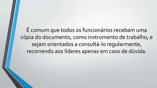 É comum que todos os funcionários recebam uma
cópia do documento, como instrumento de trabalho, e
sejam orientados a consultá-lo regularmente,
recorrendo aos líderes apenas em caso de dúvida.
 