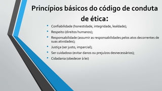 Princípios básicos do código de conduta
de ética:
• Confiabilidade (honestidade, integridade, lealdade);
• Respeito (direitos humanos);
• Responsabilidade (assumir as responsabilidades pelos atos decorrentes de
suas atividades);
• Justiça (ser justo, imparcial);
• Ser cuidadoso (evitar danos ou prejuízos desnecessários);
• Cidadania (obedecer à lei)
 