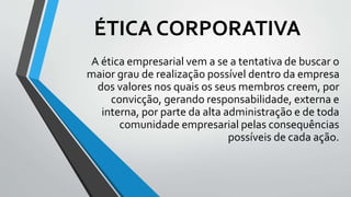 ÉTICA CORPORATIVA
A ética empresarial vem a se a tentativa de buscar o
maior grau de realização possível dentro da empresa
dos valores nos quais os seus membros creem, por
convicção, gerando responsabilidade, externa e
interna, por parte da alta administração e de toda
comunidade empresarial pelas consequências
possíveis de cada ação.
 