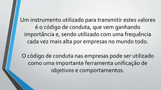 Um instrumento utilizado para transmitir estes valores
é o código de conduta, que vem ganhando
importância e, sendo utilizado com uma frequência
cada vez mais alta por empresas no mundo todo.
O código de conduta nas empresas pode ser utilizado
como uma importante ferramenta unificação de
objetivos e comportamentos.
 