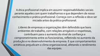 A ética profissional implica em assumir responsabilidades sociais
perante aqueles com quem trabalhamos e que dependem de nosso
conhecimento e prática profissional. Começa com a reflexão e deve ser
iniciada antes da prática profissional.
Líderes de empresas e organizações têm defendido que bons
ambientes de trabalho, com relações amigáveis e respeitosas,
contribuem para o aumento do nível de confiança e
comprometimento entre os funcionários, refletindo no aumento da
produção e no desenvolvimento da empresa. E que comportamentos
antiéticos prejudicam o clima organizacional, afetando o rendimento
das equipes.
 