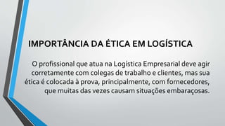 IMPORTÂNCIA DA ÉTICA EM LOGÍSTICA
O profissional que atua na Logística Empresarial deve agir
corretamente com colegas de trabalho e clientes, mas sua
ética é colocada à prova, principalmente, com fornecedores,
que muitas das vezes causam situações embaraçosas.
 