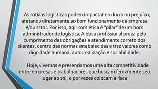 As rotinas logísticas podem impactar em lucro ou prejuízo,
afetando diretamente ao bom funcionamento da empresa
e/ou setor. Por isso, agir com ética é “pilar” de um bom
administrador de logística. A ética profissional preza pelo
cumprimento das obrigações e atendimento correto dos
clientes, dentro das normas estabelecidas e traz valores como
dignidade humana, autorrealização e sociabilidade.
Hoje, vivemos e presenciamos uma alta competitividade
entre empresas e trabalhadores que buscam ferozmente seu
lugar ao sol, e por vezes colocam à risca
 