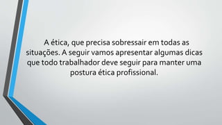 A ética, que precisa sobressair em todas as
situações. A seguir vamos apresentar algumas dicas
que todo trabalhador deve seguir para manter uma
postura ética profissional.
 