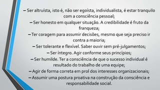 – Ser altruísta, isto é, não ser egoísta, individualista, é estar tranquilo
com a consciência pessoal;
– Ser honesto em qualquer situação. A credibilidade é fruto da
franqueza;
–Ter coragem para assumir decisões, mesmo que seja preciso ir
contra a maioria;
– Ser tolerante e flexível. Saber ouvir sem pré-julgamentos;
– Ser íntegro. Agir conforme seus princípios;
– Ser humilde.Ter a consciência de que o sucesso individual é
resultado do trabalho de uma equipe;
–Agir de forma correta em prol dos interesses organizacionais;
–Assumir uma postura proativa na construção da consciência e
responsabilidade social.
 