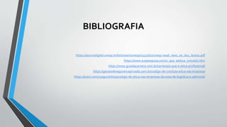 BIBLIOGRAFIA
https://acervodigital.unesp.br/bitstream/unesp/155316/1/unesp-nead_reei1_ee_d05_texto1.pdf
https://www.suapesquisa.com/o_que_e/etica_conceito.htm
https://www.guiadacarreira.com.br/carreira/o-que-e-etica-profissional/
https://gestaodesegurancaprivada.com.br/codigo-de-conduta-etica-nas-empresa/
https://prezi.com/vyag1nd7loz9/codigo-de-etica-nas-empresas-da-area-de-logistica-e-administ/
 