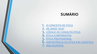 SUMÁRIO
1. O CONCEITO DE ÉTICA
2. DE ONDE VEM?
3. CÓDIGO DE CONDUTA ÉTICA
4. ÉTICA CORPORATIVA
5. ÉTICA PROFISSIONAL
6. IMPORTÂNCIA DA ÉTICA EM LOGÍSTICA
7. BIBLIOGRAFIA
 