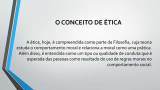 O CONCEITO DE ÉTICA
A ética, hoje, é compreendida como parte da Filosofia, cuja teoria
estuda o comportamento moral e relaciona a moral como uma prática.
Além disso, é entendida como um tipo ou qualidade de conduta que é
esperada das pessoas como resultado do uso de regras morais no
comportamento social.
 
