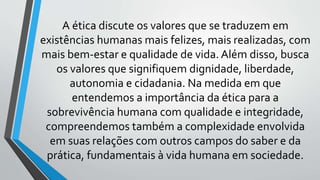 A ética discute os valores que se traduzem em
existências humanas mais felizes, mais realizadas, com
mais bem-estar e qualidade de vida. Além disso, busca
os valores que signifiquem dignidade, liberdade,
autonomia e cidadania. Na medida em que
entendemos a importância da ética para a
sobrevivência humana com qualidade e integridade,
compreendemos também a complexidade envolvida
em suas relações com outros campos do saber e da
prática, fundamentais à vida humana em sociedade.
 