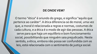 DE ONDEVEM?
O termo “ética” é oriundo do grego, e significa “aquilo que
pertence ao caráter”. A ética diferencia-se de moral, uma vez
que, a moral é relacionada a regras e normas, costumes de
cada cultura, e a ética é o modo de agir das pessoas. A ética
serve para que haja um equilíbrio e bom funcionamento
social, possibilitando que ninguém saia prejudicado. Neste
sentido, a ética, embora não possa ser confundida com as
leis, está relacionada com o sentimento de justiça social.
 