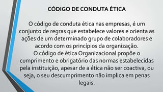 CÓDIGO DE CONDUTA ÉTICA
O código de conduta ética nas empresas, é um
conjunto de regras que estabelece valores e orienta as
ações de um determinado grupo de colaboradores e
acordo com os princípios da organização.
O código de ética Organizacional propõe o
cumprimento e obrigatório das normas estabelecidas
pela instituição, apesar de a ética não ser coactiva, ou
seja, o seu descumprimento não implica em penas
legais.
 