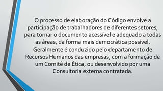 O processo de elaboração do Código envolve a
participação de trabalhadores de diferentes setores,
para tornar o documento acessível e adequado a todas
as áreas, da forma mais democrática possível.
Geralmente é conduzido pelo departamento de
Recursos Humanos das empresas, com a formação de
um Comitê de Ética, ou desenvolvido por uma
Consultoria externa contratada.
 