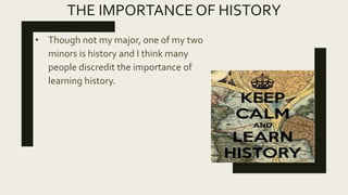 THE IMPORTANCE OF HISTORY
• Though not my major, one of my two
minors is history and I think many
people discredit the importance of
learning history.
 