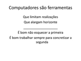 Computadores são ferramentas
         Que limitam realizações
         Que alargam horizonte
         ___________________
     É bom não esquecer a primeira
É bom trabalhar sempre para concretizar a
                  segunda
 
