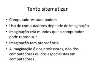 Tento sitematizar
• Computadores tudo podem
• Uso de computadores depende de imaginação
• Imaginação cria mundos que o computador
  pode reproduzir
• Imaginação tem precedência
• A imaginação é dos professores, não dos
  computadores ou dos especialistas em
  computadores
 