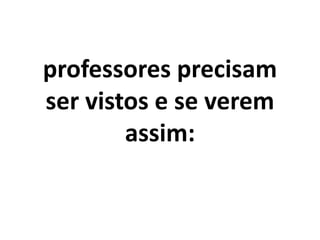 professores precisam
ser vistos e se verem
        assim:
 