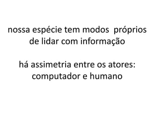 nossa espécie tem modos próprios
     de lidar com informação

  há assimetria entre os atores:
     computador e humano
 