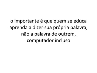 o importante é que quem se educa
aprenda a dizer sua própria palavra,
     não a palavra de outrem,
       computador incluso
 