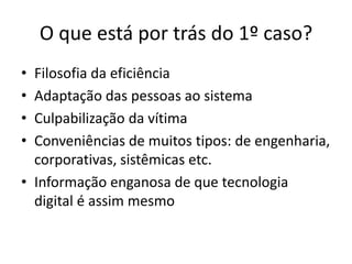 O que está por trás do 1º caso?
• Filosofia da eficiência
• Adaptação das pessoas ao sistema
• Culpabilização da vítima
• Conveniências de muitos tipos: de engenharia,
  corporativas, sistêmicas etc.
• Informação enganosa de que tecnologia
  digital é assim mesmo
 