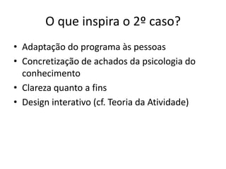 O que inspira o 2º caso?
• Adaptação do programa às pessoas
• Concretização de achados da psicologia do
  conhecimento
• Clareza quanto a fins
• Design interativo (cf. Teoria da Atividade)
 