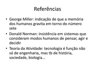 Referências
• George Miller: indicação de que a memória
  dos humanos gravita em torno do número
  sete
• Donald Norman: insistência em sistemas que
  consideram modos humanos de pensar, agir e
  decidir
• Teoria da Atividade: tecnologia é função não
  só de engenharia, mas tb de história,
  sociedade, biologia...
 