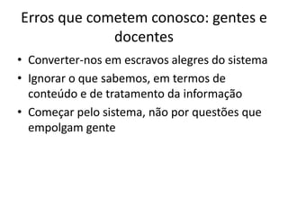 Erros que cometem conosco: gentes e
             docentes
• Converter-nos em escravos alegres do sistema
• Ignorar o que sabemos, em termos de
  conteúdo e de tratamento da informação
• Começar pelo sistema, não por questões que
  empolgam gente
 