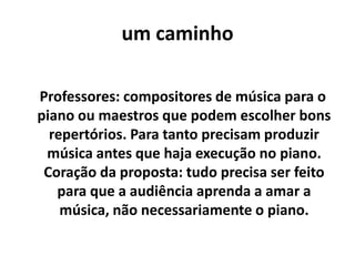 um caminho

Professores: compositores de música para o
piano ou maestros que podem escolher bons
  repertórios. Para tanto precisam produzir
 música antes que haja execução no piano.
 Coração da proposta: tudo precisa ser feito
   para que a audiência aprenda a amar a
    música, não necessariamente o piano.
 