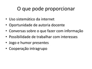 O que pode proporcionar
•   Uso sistemático da internet
•   Oportunidade de autoria docente
•   Conversas sobre o que fazer com informação
•   Possibilidade de trabalhar com interesses
•   Jogo e humor presentes
•   Cooperação intragrupo
 