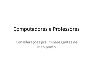 Computadores e Professores

Considerações preliminares,antes de
           ir ao ponto
 