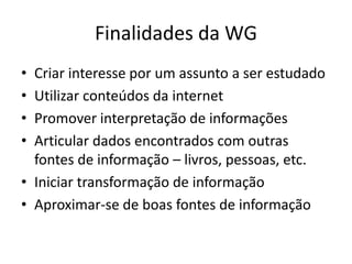 Finalidades da WG
• Criar interesse por um assunto a ser estudado
• Utilizar conteúdos da internet
• Promover interpretação de informações
• Articular dados encontrados com outras
  fontes de informação – livros, pessoas, etc.
• Iniciar transformação de informação
• Aproximar-se de boas fontes de informação
 