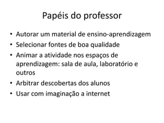 Papéis do professor
• Autorar um material de ensino-aprendizagem
• Selecionar fontes de boa qualidade
• Animar a atividade nos espaços de
  aprendizagem: sala de aula, laboratório e
  outros
• Arbitrar descobertas dos alunos
• Usar com imaginação a internet
 