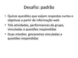 Desafio: padrão
• Quinze questões que exijam respostas curtas e
  objetivas a partir de informação web
• Três atividades, performances do grupo,
  vinculadas a questões respondidas
• Duas missões gincaneiras vinculadas a
  questões respondidas
 